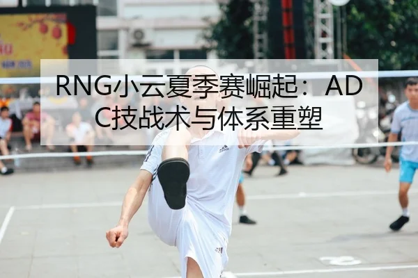 RNG小云夏季赛崛起：ADC技战术与体系重塑