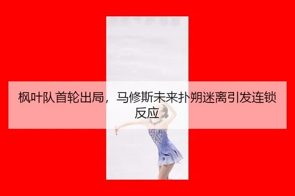枫叶队首轮出局，马修斯未来扑朔迷离引发连锁反应